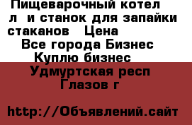 Пищеварочный котел 25 л. и станок для запайки стаканов › Цена ­ 250 000 - Все города Бизнес » Куплю бизнес   . Удмуртская респ.,Глазов г.